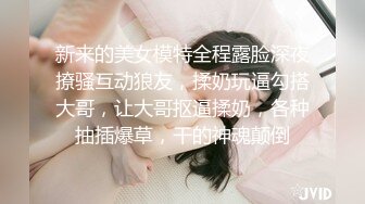 新来的美女模特全程露脸深夜撩骚互动狼友，揉奶玩逼勾搭大哥，让大哥抠逼揉奶，各种抽插爆草，干的神魂颠倒