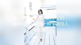 【约院校学生】本来想要年轻妹，来了个挺漂亮的小少妇，温柔风骚，激情一炮干得佳人高潮