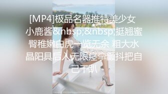 [MP4]极品名器推特美少女 小鹿酱&nbsp;&nbsp;挺翘蜜臀稚嫩白虎一览无余 粗大水晶阳具后入无限痉挛颤抖把自己干趴