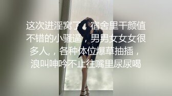 这次进淫窝了，宿舍里干颜值不错的小骚逼，男男女女女很多人,，各种体位爆草抽插，浪叫呻吟不止往嘴里尿尿喝