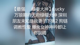 【最强❤️绿妻大神】Lucky✿ 万狼期待天府绿帽大神 深圳朋友未知是我妻子下集2 狗链调教性爱 爆肏女神呻吟都让你飙精