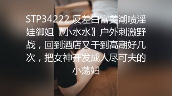 STP34222 反差白富美潮喷淫娃御姐〖小水水〗户外刺激野战，回到酒店又干到高潮好几次，把女神开发成人尽可夫的小荡妇