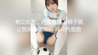 老公出差，还没有换上裤子就让我操的嗷嗷叫 减介内查勘