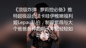 《顶级炸弹✿萝莉控必备》推特超极品合法卡哇伊稚嫩福利姬Lepau私拍，制服紫薇与大个爸爸各种啪啪，年纪轻轻如此反差