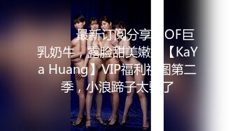 ⚫️⚫️最新订阅分享，OF巨乳奶牛，露脸甜美嫩妹【KaYa Huang】VIP福利视图第二季，小浪蹄子太骚了