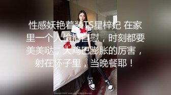 性感妖艳着装TS星梓妃 在家里一个人偷情自慰，时刻都要美美哒，大鸡巴膨胀的厉害，射在杯子里，当晚餐耶！