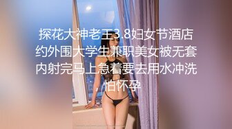 探花大神老王3.8妇女节酒店约外围大学生兼职美女被无套内射完马上急着要去用水冲洗，怕怀孕