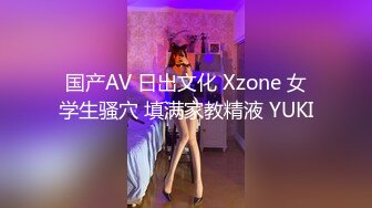 国产AV 日出文化 Xzone 女学生骚穴 填满家教精液 YUKI