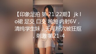 【印象足拍 第 21 22期】 jk lo裙 足交 口交 啪啪 内射6V，清纯学生妹，无毛粉穴被狂抠，刺激 第21-4