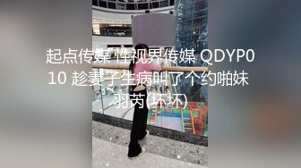 起点传媒 性视界传媒 QDYP010 趁妻子生病叫了个约啪妹 羽芮(坏坏)