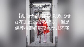 ✿【湖南长沙真实大哥双飞母女花】妈妈虽然48岁，但是保养得很好甚至比女儿还骚