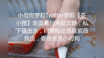 小母狗萝莉Twitter萝莉〖茶小狸〗表面看起来挺文静，私下骚出水，粉嫩私处道具紫薇挑逗，要做爸爸小母狗