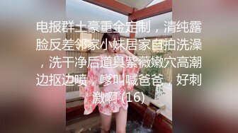 电报群土豪重金定制，清纯露脸反差邻家小妹居家自拍洗澡，洗干净后道具紫薇嫩穴高潮边抠边喷，嗲叫喊爸爸，好刺激啊 (16)