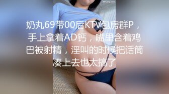 奶丸69带00后KTV包房群P，手上拿着AD钙，嘴里含着鸡巴被射精，淫叫的时候把话筒凑上去也太搞了