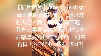 【新片速遞】&nbsp;&nbsp;云南昆明已婚少妇❤️新开发的大奶人妻，胯下吃鸡干呕，曝光人妻真实的闷骚本性，外表憨厚竟然也约炮不断，对白有料！[108M/MP4/05:47]