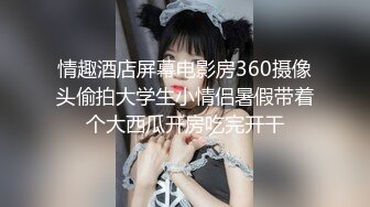 情趣酒店屏幕电影房360摄像头偷拍大学生小情侣暑假带着个大西瓜开房吃完开干