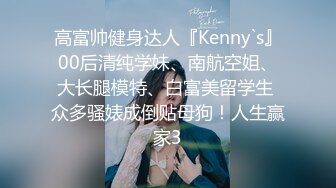 高富帅健身达人『Kenny`s』00后清纯学妹、南航空姐、大长腿模特、白富美留学生 众多骚婊成倒贴母狗！人生赢家3