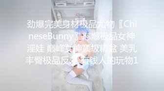 劲爆完美身材极品尤物〖ChineseBunny〗怼爆极品女神淫娃 巅峰女神顶级精盆 美乳丰臀极品反差 有钱人的玩物1