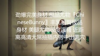 劲爆完美身材 极品尤物〖ChineseBunny〗丰乳翘臀极品身材 美腿尤物极度淫骚 近距离高清大屌抽插内射中出美穴