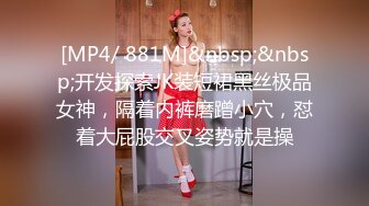 [MP4/ 881M]&nbsp;&nbsp;开发探索JK装短裙黑丝极品女神，隔着内裤磨蹭小穴，怼着大屁股交叉姿势就是操