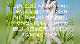 【新片速遞】&nbsp;&nbsp;✨顶级老牌泡良大神「DR.CHEN」「GWQH」付费资源 专约女网黄包括阿朱，调教女大舔脚肛交毒龙喝尿三小时[5.37G/MP4/3:08:09]