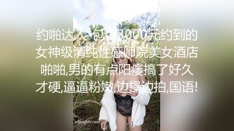 约啪达人-包夜3000元约到的女神级清纯性感师院美女酒店啪啪,男的有点阳痿搞了好久才硬,逼逼粉嫩,边操边拍,国语!