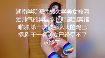 湖南学院派性感大学美女被潇洒帅气的异国学长哄骗到宾馆啪啪,第一次被那么大的鸡巴插,刚干一会美女已经受不了求饶了!