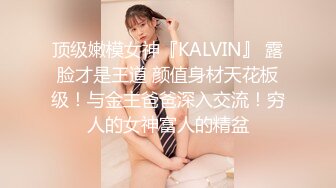 顶级嫩模女神『KALVIN』 露脸才是王道 颜值身材天花板级！与金主爸爸深入交流！穷人的女神富人的精盆