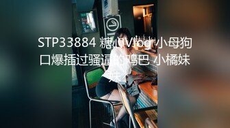 STP33884 糖心Vlog 小母狗口爆插过骚逼的鸡巴 小橘妹妹