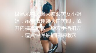 极品尤物风骚大波浪美女小姐姐，吊带情趣装大白美腿，解开内裤露肥穴，掰穴手指扣弄，道具假屌抽插撑爆嫩穴