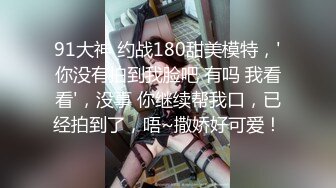 91大神 约战180甜美模特，'你没有拍到我脸吧 有吗 我看看'，没事 你继续帮我口，已经拍到了，唔~撒娇好可爱！