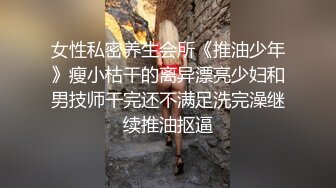 女性私密养生会所《推油少年》瘦小枯干的离异漂亮少妇和男技师干完还不满足洗完澡继续推油抠逼