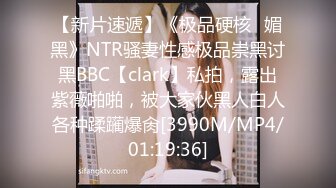 【新片速遞】《极品硬核✅媚黑》NTR骚妻性感极品崇黑讨黑BBC【clark】私拍，露出紫薇啪啪，被大家伙黑人白人各种蹂躏爆肏[3990M/MP4/01:19:36]