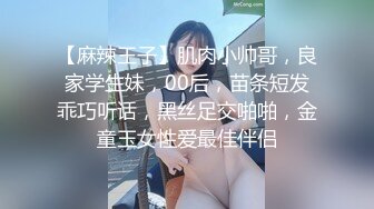 【麻辣王子】肌肉小帅哥，良家学生妹，00后，苗条短发乖巧听话，黑丝足交啪啪，金童玉女性爱最佳伴侣