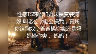 性感TS韩语和姐妹操变装狗奴 叫老公，老公操我，真贱你这狗奴，爸爸操你爽还是妈妈操你爽， 妈妈！