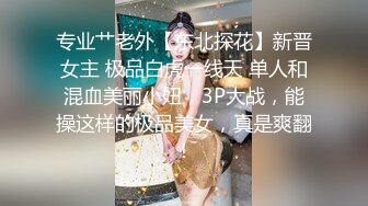 专业艹老外【东北探花】新晋女主 极品白虎一线天 单人和混血美丽小妞，3P大战，能操这样的极品美女，真是爽翻！