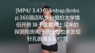 [MP4/ 3.43G]&nbsp;&nbsp;360酒店私享台偷拍大学情侣开房 妹子拿着网上买来的探测狗房间仔细检查也未发现针孔摄像头的位置