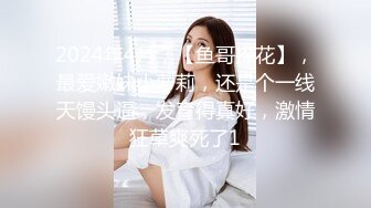 2024年4月，【鱼哥探花】，最爱嫩妹小萝莉，还是个一线天馒头逼，发育得真好，激情狂草爽死了1