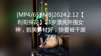 [MP4/659MB]2024.2.12【利哥探花】23岁漂亮外围女神，貌美身材好，快要被干废了啊