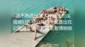  汤不热流出某大神博主的淫骚媳妇各种公共场所玩露出在公厕停车场电影院里激情啪啪