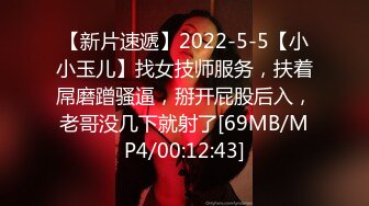 【新片速遞】2022-5-5【小小玉儿】找女技师服务，扶着屌磨蹭骚逼，掰开屁股后入，老哥没几下就射了[69MB/MP4/00:12:43]