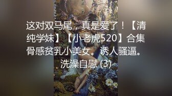 这对双马尾，真是爱了！【清纯学妹】【小老虎520】合集骨感贫乳小美女。诱人骚逼。洗澡自慰 (3)