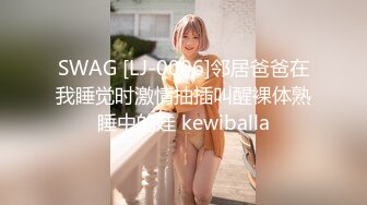 SWAG [LJ-0006]邻居爸爸在我睡觉时激情抽插叫醒裸体熟睡中的娃 kewiballa