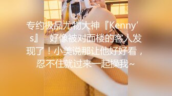 专约极品尤物大神『Kenny’s』✿好像被对面楼的客人发现了！小美说那让他好好看，忍不住就过来一起操我~