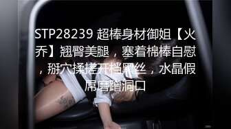 STP28239 超棒身材御姐【火乔】翘臀美腿，塞着棉棒自慰，掰穴揉搓开档黑丝，水晶假屌磨蹭洞口