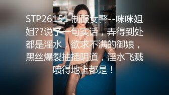 STP26151 制服女警--咪咪姐姐??说了一句实话，弄得到处都是淫水，欲求不满的御娘，黑丝爆裂抽插阴道，淫水飞溅喷得地上都是！