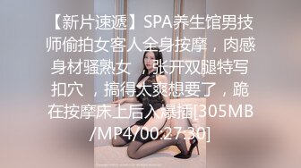 【新片速遞】SPA养生馆男技师偷拍女客人全身按摩，肉感身材骚熟女 ，张开双腿特写扣穴 ，搞得太爽想要了，跪在按摩床上后入爆插[305MB/MP4/00:27:30]