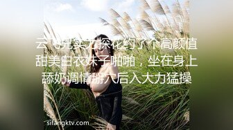 云飞兄实力探花约了个高颜值甜美白衣妹子啪啪，坐在身上舔奶调情掰穴后入大力猛操