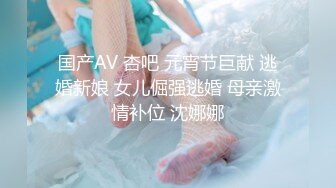 国产AV 杏吧 元宵节巨献 逃婚新娘 女儿倔强逃婚 母亲激情补位 沈娜娜