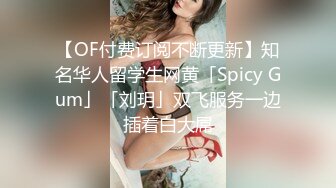 【OF付费订阅不断更新】知名华人留学生网黄「Spicy Gum」「刘玥」双飞服务一边插着白大屌